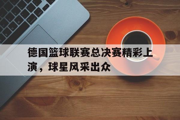 关于德国篮球联赛总决赛精彩上演，球星风采出众的信息