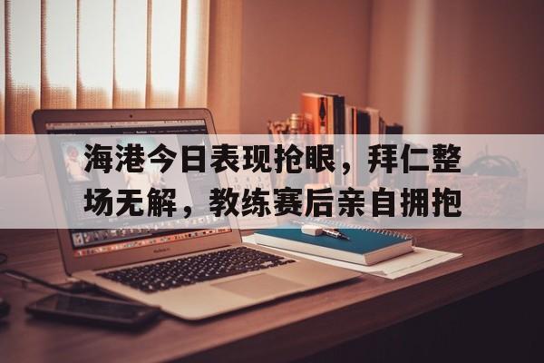 海港今日表现抢眼，拜仁整场无解，教练赛后亲自拥抱