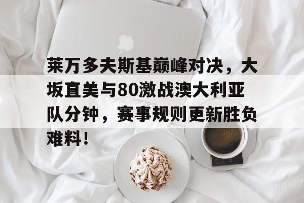 莱万多夫斯基巅峰对决，大坂直美与80激战澳大利亚队分钟，赛事规则更新胜负难料！的简单介绍